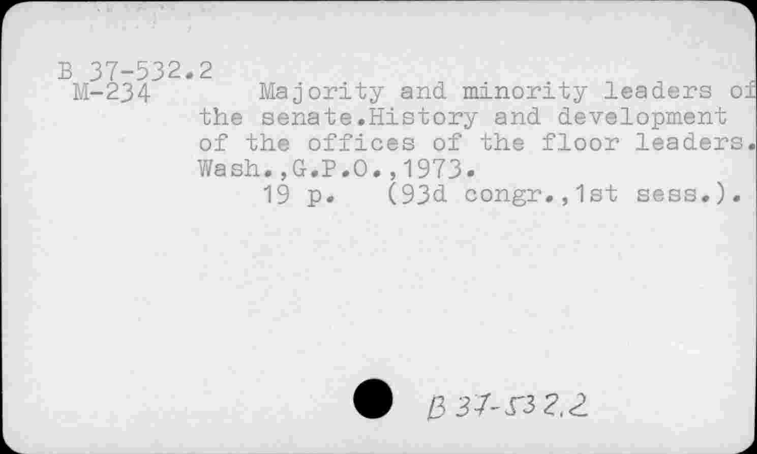 ﻿B 37-532.2
M-234	Majority and minority leaders of
the senate.History and development of the offices of the floor leaders.
Wash.,G.P.O.,1973.
19 p. (93d congr.,1st sess.).